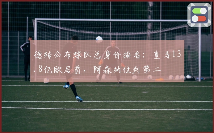 德转公布球队总身价排名：皇马13.8亿欧居首，阿森纳位列第二