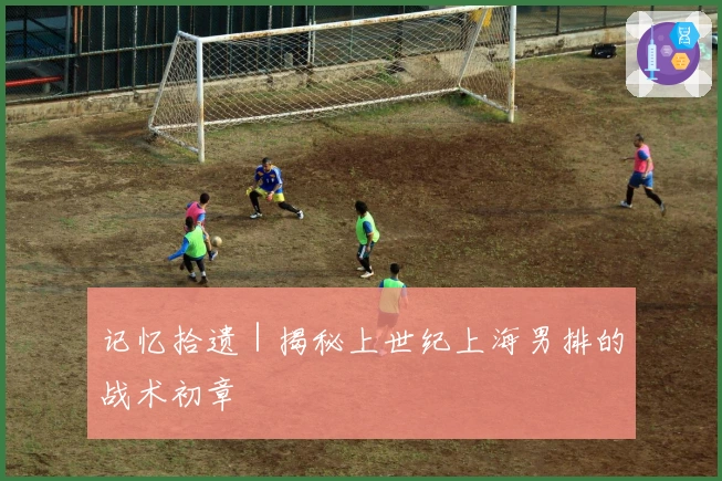 记忆拾遗｜揭秘上世纪上海男排的战术初章