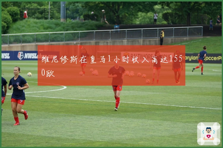 维尼修斯在皇马1小时收入高达1550欧