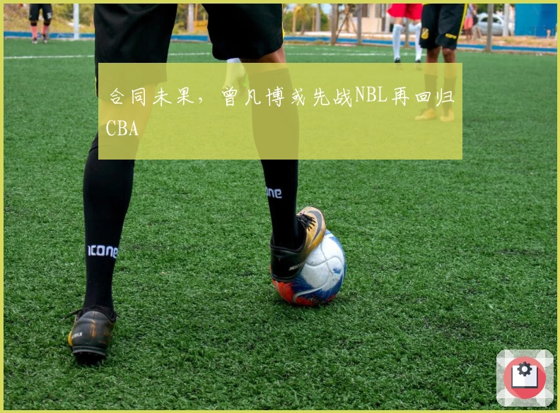 合同未果，曾凡博或先战NBL再回归CBA